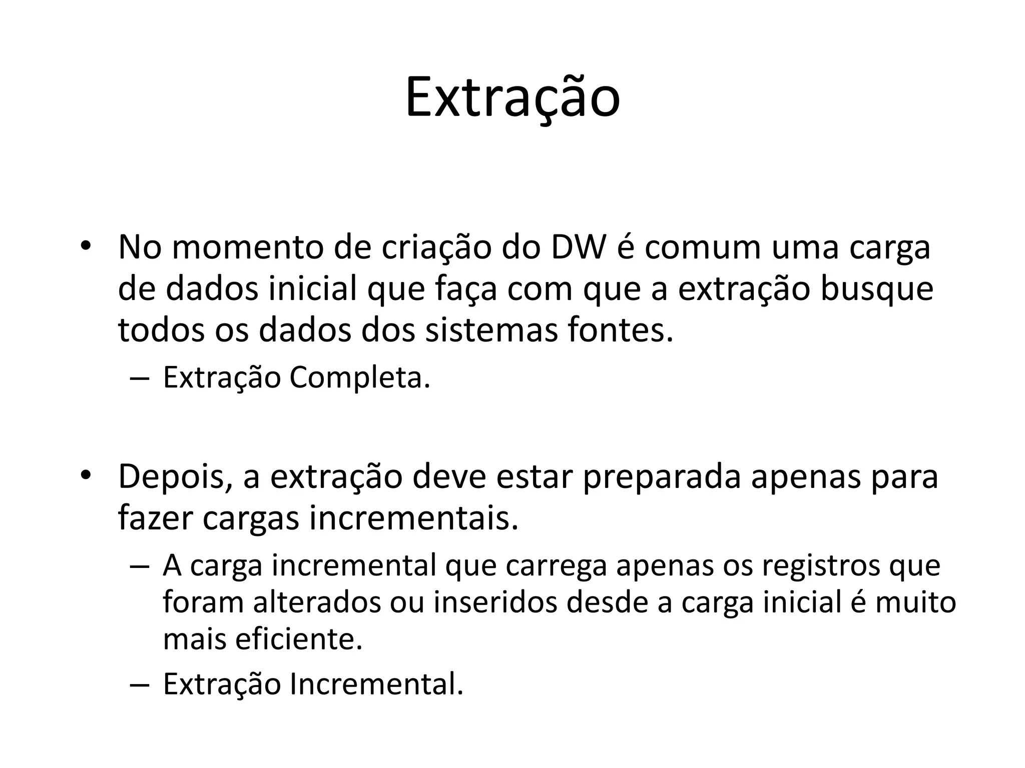 Extração

• No momento de criação do DW é comum uma carga
  de dados inicial que faça com que a extração busque
  todos os dados dos sistemas fontes.
   – Extração Completa.

• Depois, a extração deve estar preparada apenas para
  fazer cargas incrementais.
   – A carga incremental que carrega apenas os registros que
     foram alterados ou inseridos desde a carga inicial é muito
     mais eficiente.
   – Extração Incremental.
 