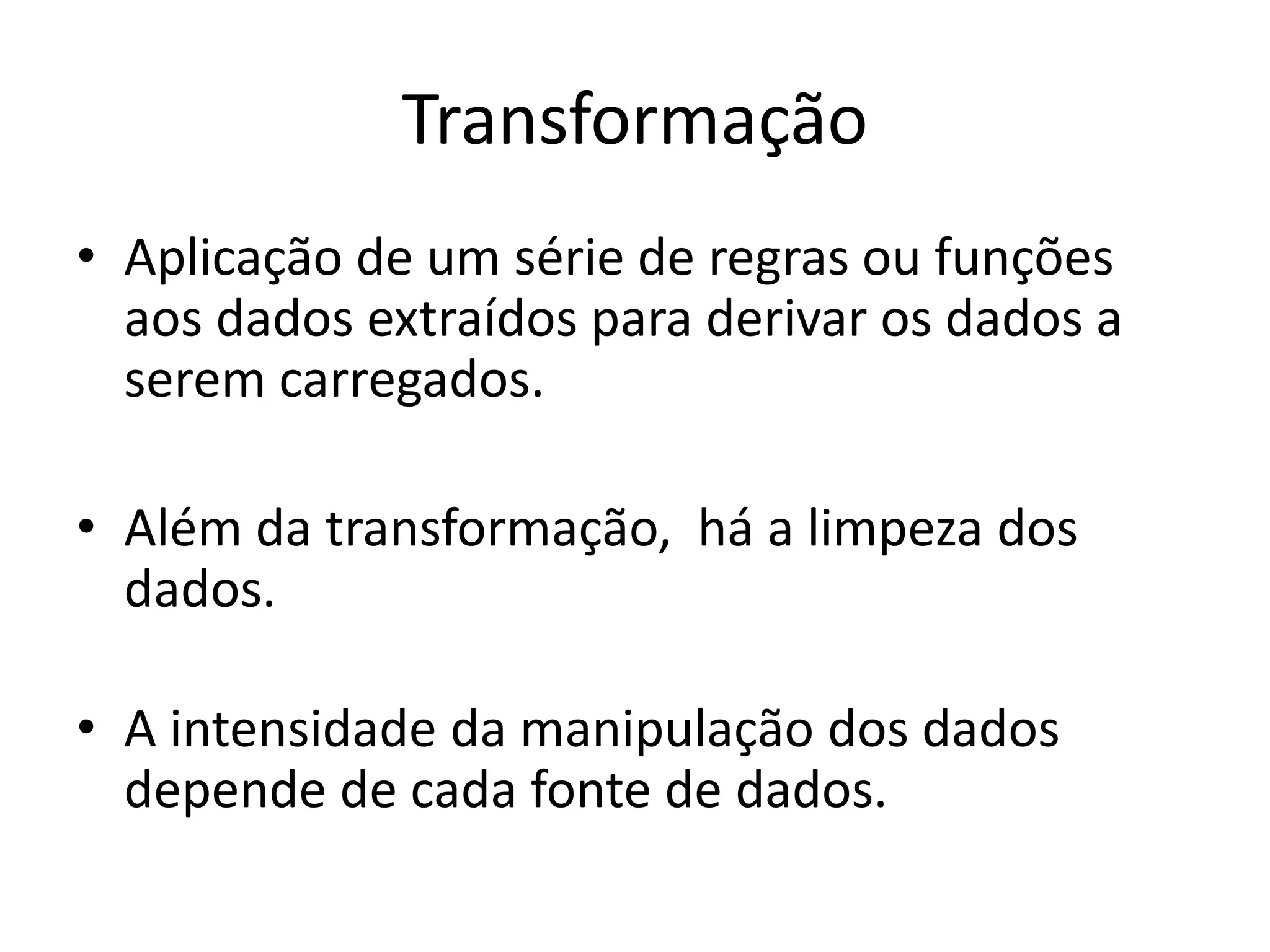 Transformação
• Aplicação de um série de regras ou funções
  aos dados extraídos para derivar os dados a
  serem carregados.

• Além da transformação, há a limpeza dos
  dados.

• A intensidade da manipulação dos dados
  depende de cada fonte de dados.
 