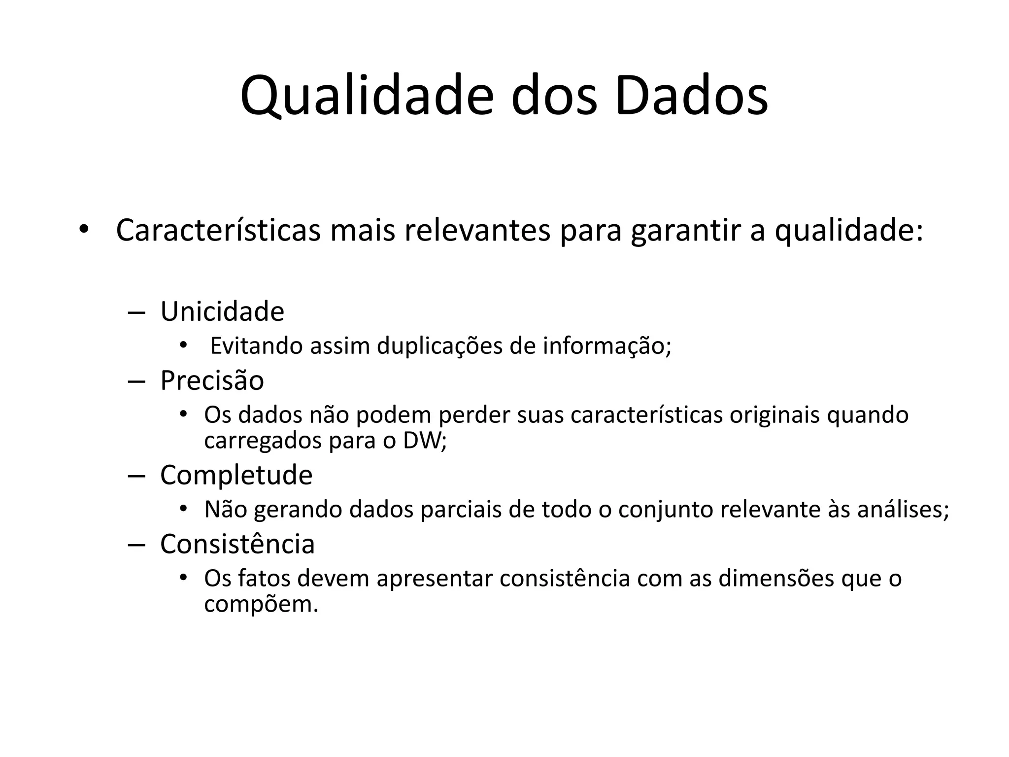 Qualidade dos Dados

• Características mais relevantes para garantir a qualidade:

   – Unicidade
       • Evitando assim duplicações de informação;
   – Precisão
       • Os dados não podem perder suas características originais quando
         carregados para o DW;
   – Completude
       • Não gerando dados parciais de todo o conjunto relevante às análises;
   – Consistência
       • Os fatos devem apresentar consistência com as dimensões que o
         compõem.
 