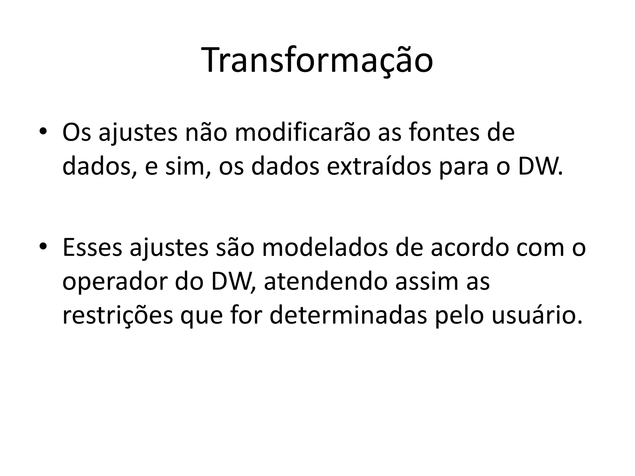 Transformação
• Os ajustes não modificarão as fontes de
  dados, e sim, os dados extraídos para o DW.

• Esses ajustes são modelados de acordo com o
  operador do DW, atendendo assim as
  restrições que for determinadas pelo usuário.
 