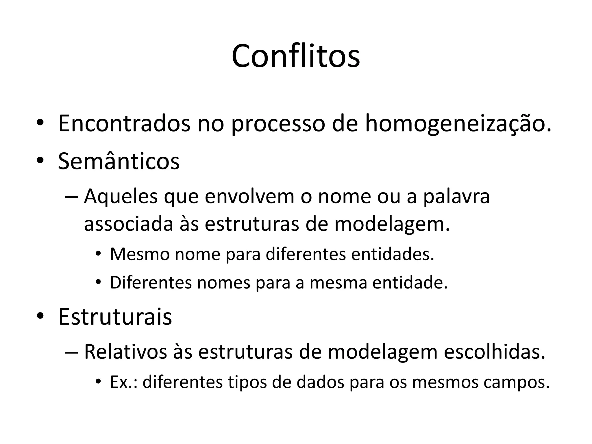 Conflitos
• Encontrados no processo de homogeneização.
• Semânticos
  – Aqueles que envolvem o nome ou a palavra
    associada às estruturas de modelagem.
     • Mesmo nome para diferentes entidades.
     • Diferentes nomes para a mesma entidade.
• Estruturais
  – Relativos às estruturas de modelagem escolhidas.
     • Ex.: diferentes tipos de dados para os mesmos campos.
 