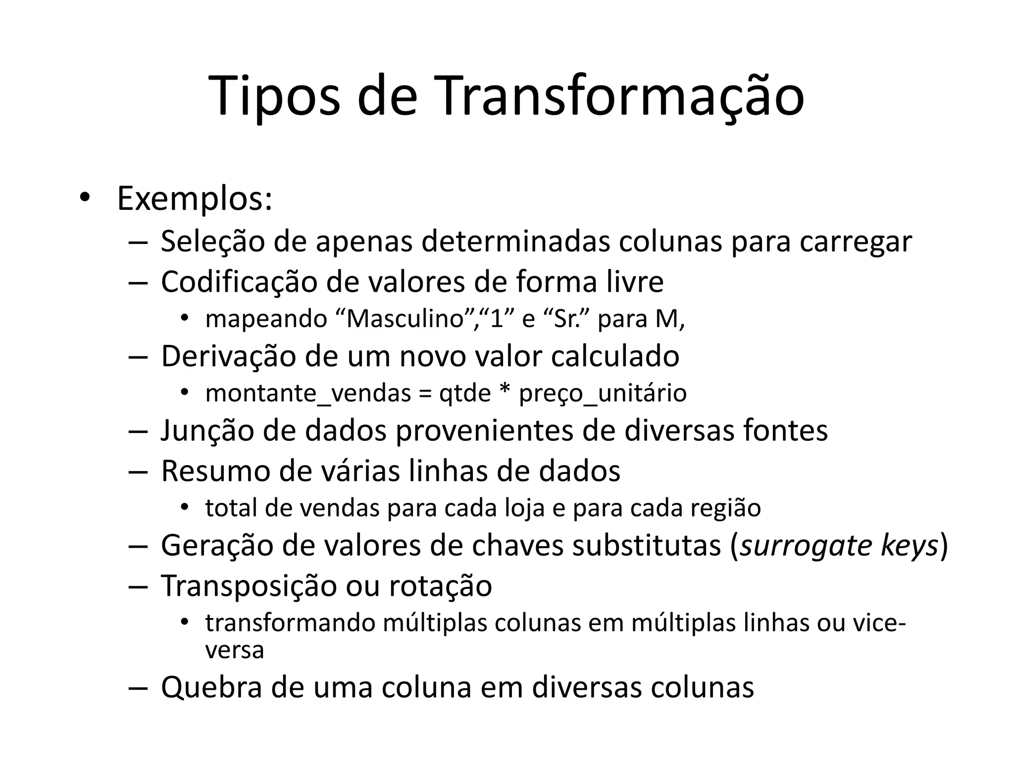 Tipos de Transformação
• Exemplos:
  – Seleção de apenas determinadas colunas para carregar
  – Codificação de valores de forma livre
     • mapeando “Masculino”,“1” e “Sr.” para M,
  – Derivação de um novo valor calculado
     • montante_vendas = qtde * preço_unitário
  – Junção de dados provenientes de diversas fontes
  – Resumo de várias linhas de dados
     • total de vendas para cada loja e para cada região
  – Geração de valores de chaves substitutas (surrogate keys)
  – Transposição ou rotação
     • transformando múltiplas colunas em múltiplas linhas ou vice-
       versa
  – Quebra de uma coluna em diversas colunas
 