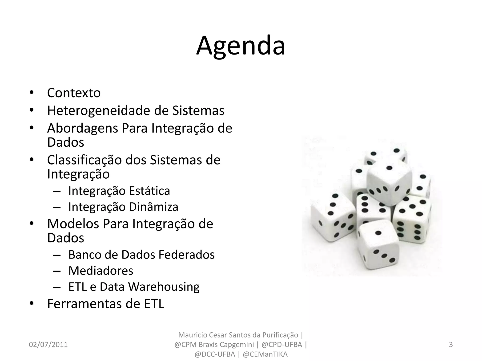 Agenda
• Contexto
• Heterogeneidade de Sistemas
• Abordagens Para Integração de
  Dados
• Classificação dos Sistemas de
  Integração
      – Integração Estática
      – Integração Dinâmiza
• Modelos Para Integração de
  Dados
      – Banco de Dados Federados
      – Mediadores
      – ETL e Data Warehousing
• Ferramentas de ETL
                           Mauricio Cesar Santos da Purificação |
02/07/2011                @CPM Braxis Capgemini | @CPD-UFBA |       3
                              @DCC-UFBA | @CEManTIKA
 