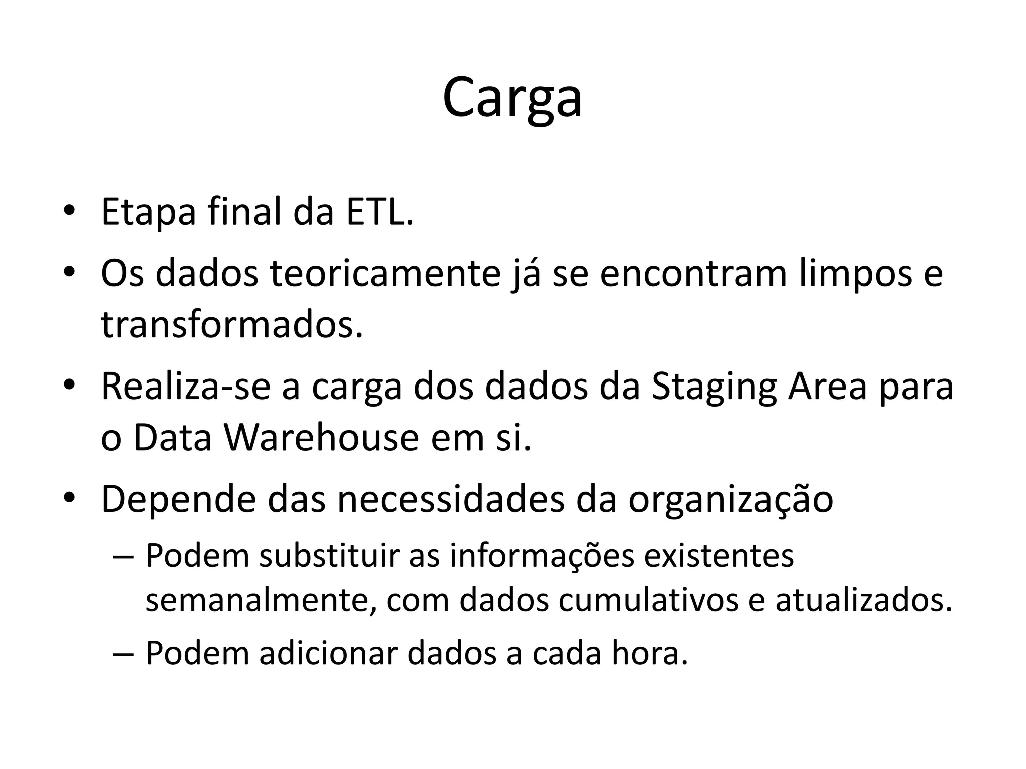 Carga
• Etapa final da ETL.
• Os dados teoricamente já se encontram limpos e
  transformados.
• Realiza-se a carga dos dados da Staging Area para
  o Data Warehouse em si.
• Depende das necessidades da organização
  – Podem substituir as informações existentes
    semanalmente, com dados cumulativos e atualizados.
  – Podem adicionar dados a cada hora.
 