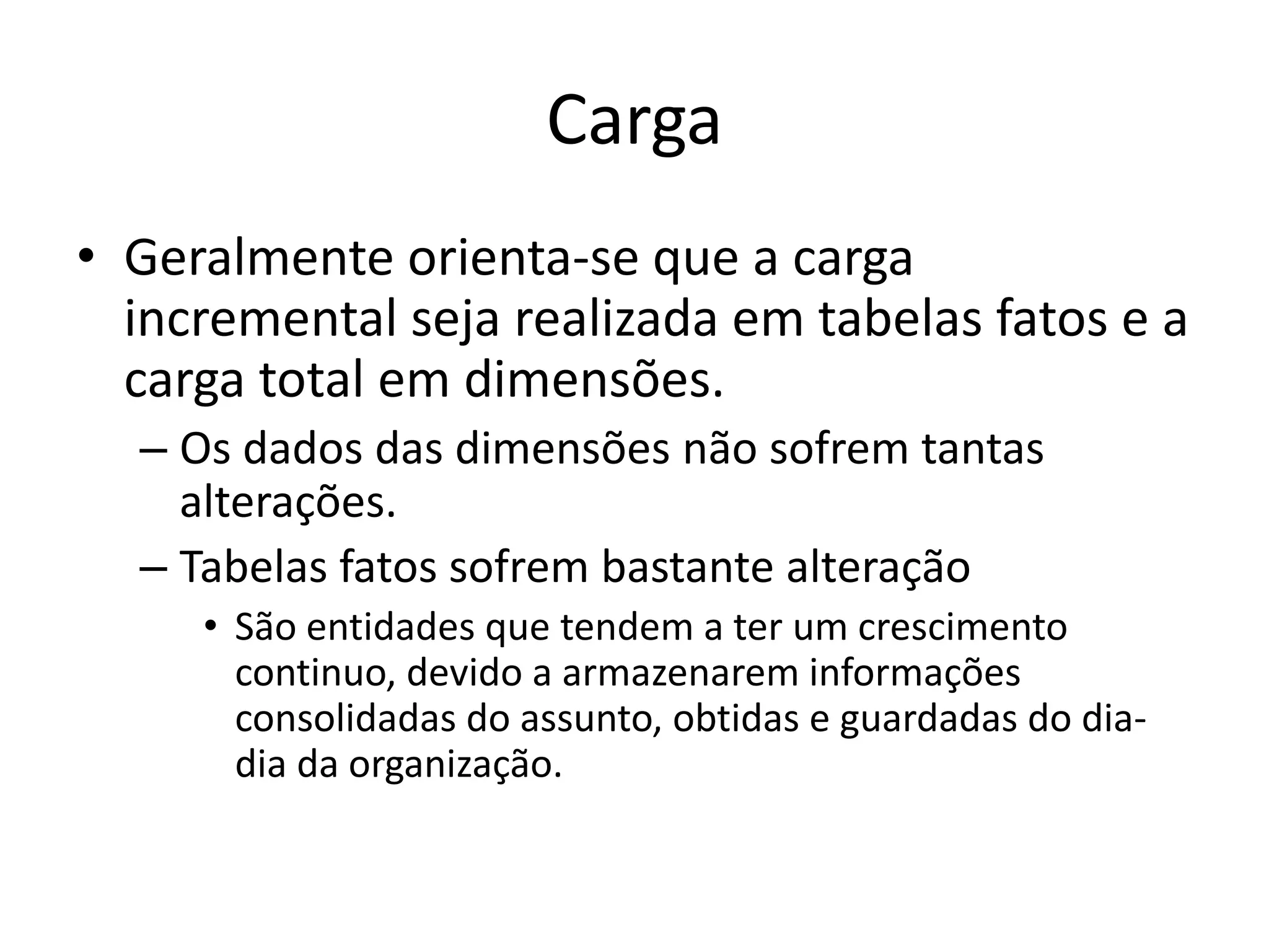Carga
• Geralmente orienta-se que a carga
  incremental seja realizada em tabelas fatos e a
  carga total em dimensões.
  – Os dados das dimensões não sofrem tantas
    alterações.
  – Tabelas fatos sofrem bastante alteração
     • São entidades que tendem a ter um crescimento
       continuo, devido a armazenarem informações
       consolidadas do assunto, obtidas e guardadas do dia-
       dia da organização.
 