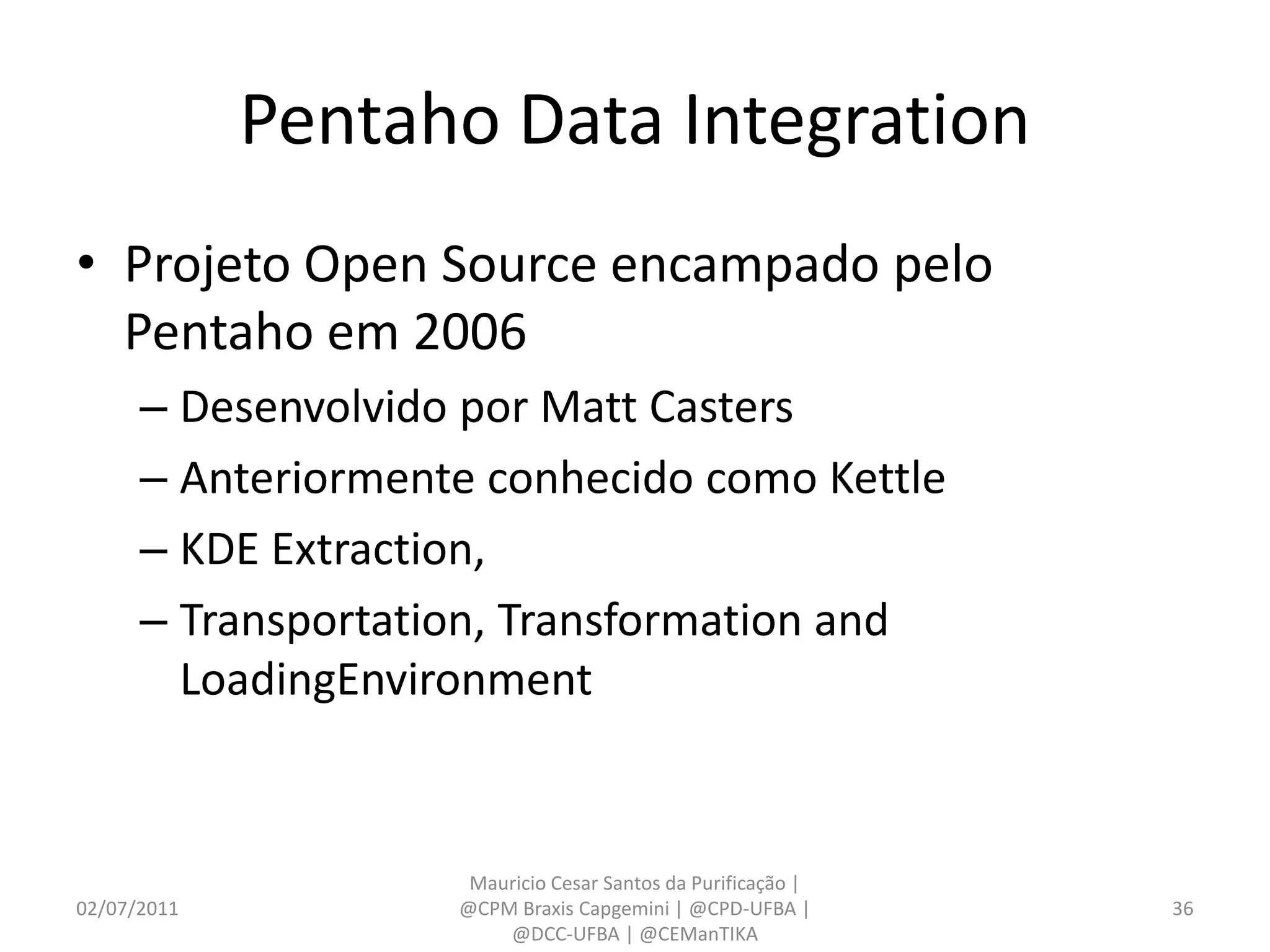 Pentaho Data Integration
• Projeto Open Source encampado pelo
  Pentaho em 2006
      – Desenvolvido por Matt Casters
      – Anteriormente conhecido como Kettle
      – KDE Extraction,
      – Transportation, Transformation and
        LoadingEnvironment


                     Mauricio Cesar Santos da Purificação |
02/07/2011          @CPM Braxis Capgemini | @CPD-UFBA |       36
                        @DCC-UFBA | @CEManTIKA
 
