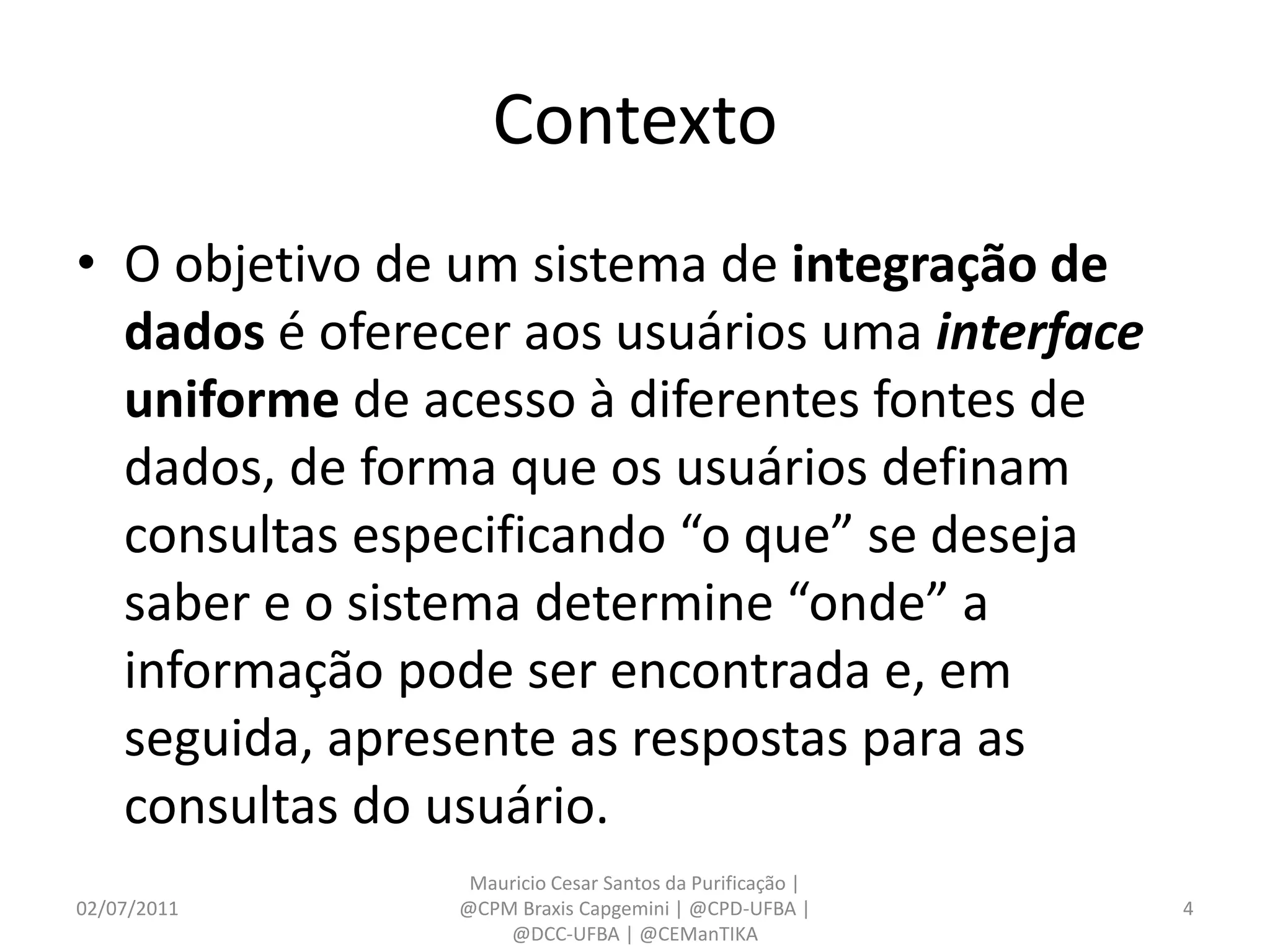 Contexto
• O objetivo de um sistema de integração de
  dados é oferecer aos usuários uma interface
  uniforme de acesso à diferentes fontes de
  dados, de forma que os usuários definam
  consultas especificando “o que” se deseja
  saber e o sistema determine “onde” a
  informação pode ser encontrada e, em
  seguida, apresente as respostas para as
  consultas do usuário.
                 Mauricio Cesar Santos da Purificação |
02/07/2011      @CPM Braxis Capgemini | @CPD-UFBA |       4
                    @DCC-UFBA | @CEManTIKA
 
