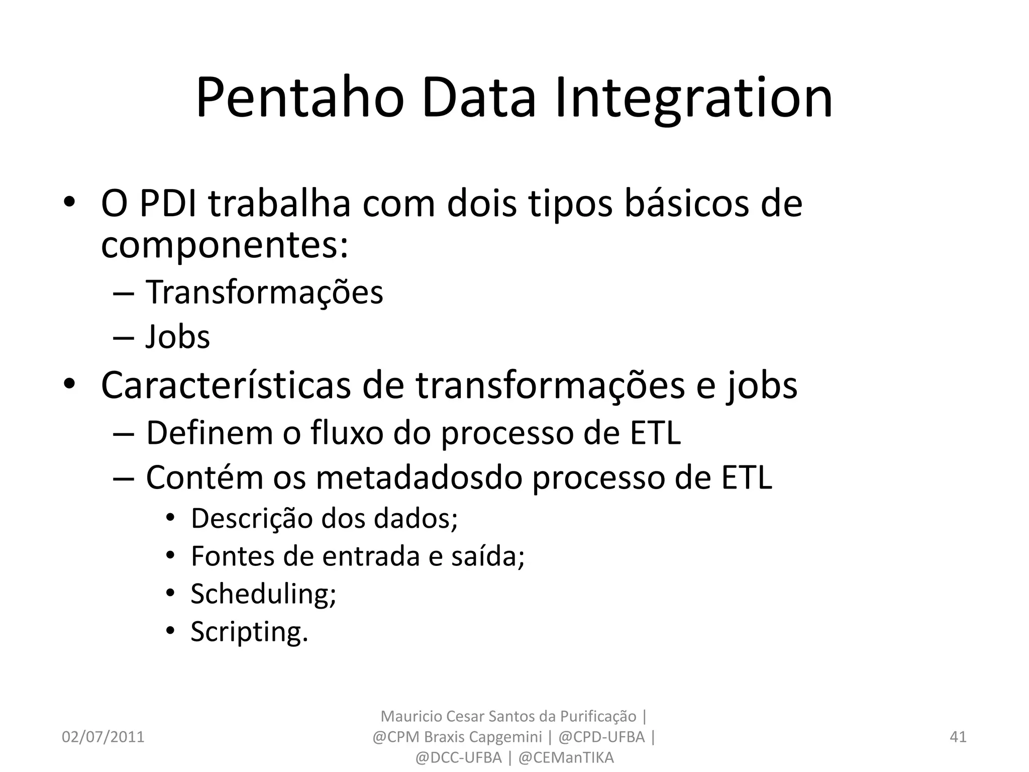 Pentaho Data Integration
• O PDI trabalha com dois tipos básicos de
  componentes:
      – Transformações
      – Jobs
• Características de transformações e jobs
      – Definem o fluxo do processo de ETL
      – Contém os metadadosdo processo de ETL
             •   Descrição dos dados;
             •   Fontes de entrada e saída;
             •   Scheduling;
             •   Scripting.

                                Mauricio Cesar Santos da Purificação |
02/07/2011                     @CPM Braxis Capgemini | @CPD-UFBA |       41
                                   @DCC-UFBA | @CEManTIKA
 