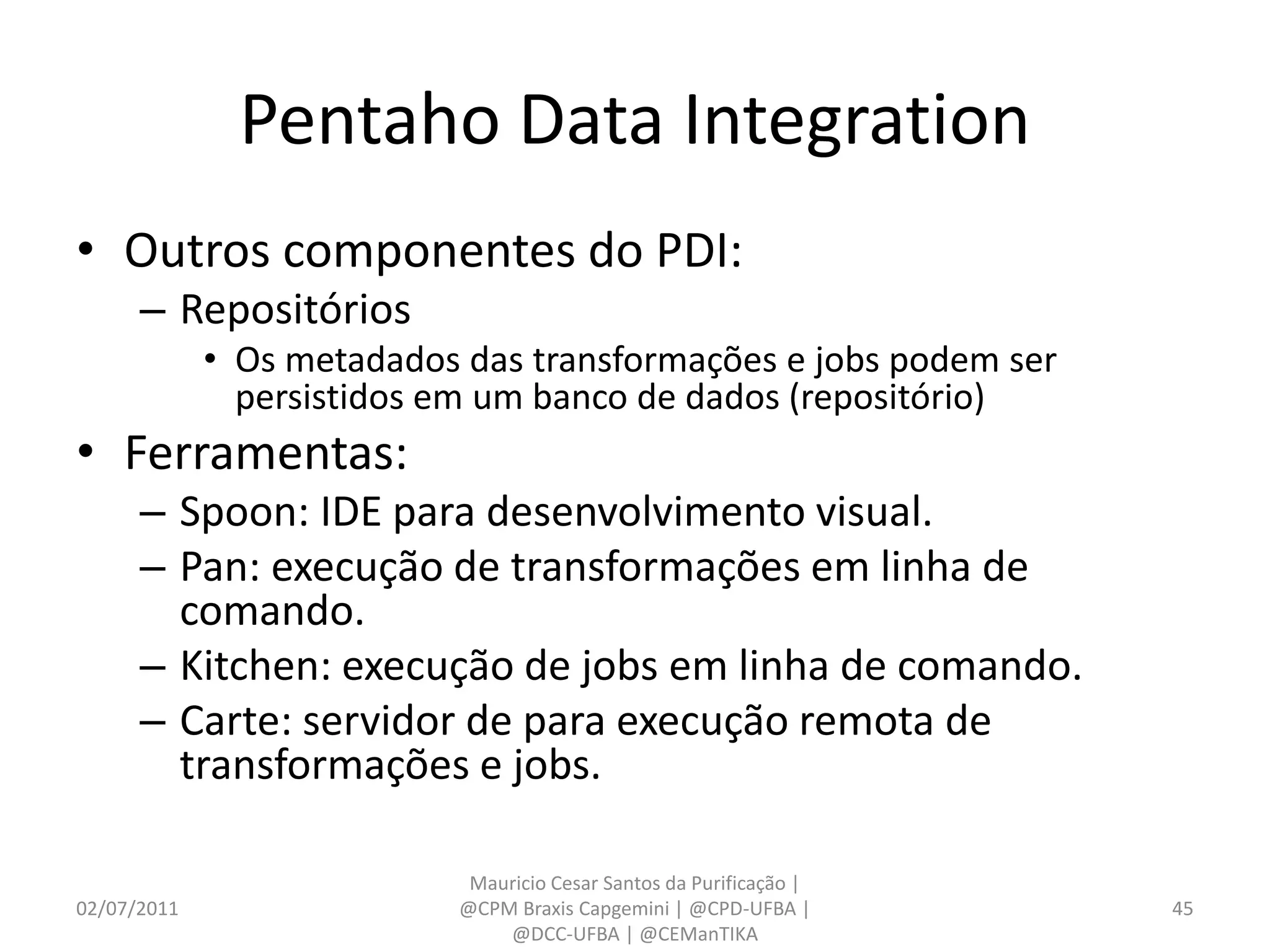 Pentaho Data Integration
• Outros componentes do PDI:
      – Repositórios
             • Os metadados das transformações e jobs podem ser
               persistidos em um banco de dados (repositório)
• Ferramentas:
      – Spoon: IDE para desenvolvimento visual.
      – Pan: execução de transformações em linha de
        comando.
      – Kitchen: execução de jobs em linha de comando.
      – Carte: servidor de para execução remota de
        transformações e jobs.

                            Mauricio Cesar Santos da Purificação |
02/07/2011                 @CPM Braxis Capgemini | @CPD-UFBA |       45
                               @DCC-UFBA | @CEManTIKA
 