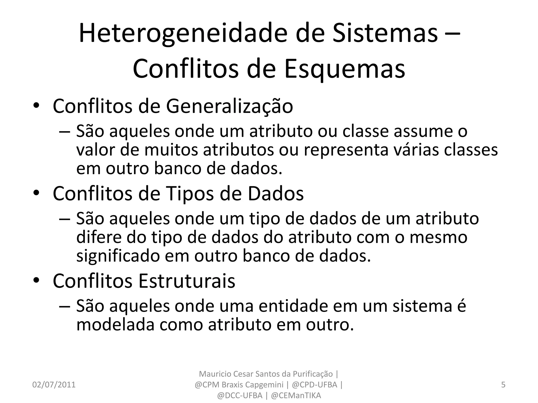 Heterogeneidade de Sistemas –
                 Conflitos de Esquemas
• Conflitos de Generalização
      – São aqueles onde um atributo ou classe assume o
        valor de muitos atributos ou representa várias classes
        em outro banco de dados.
• Conflitos de Tipos de Dados
      – São aqueles onde um tipo de dados de um atributo
        difere do tipo de dados do atributo com o mesmo
        significado em outro banco de dados.
• Conflitos Estruturais
      – São aqueles onde uma entidade em um sistema é
        modelada como atributo em outro.

                        Mauricio Cesar Santos da Purificação |
02/07/2011             @CPM Braxis Capgemini | @CPD-UFBA |       5
                           @DCC-UFBA | @CEManTIKA
 