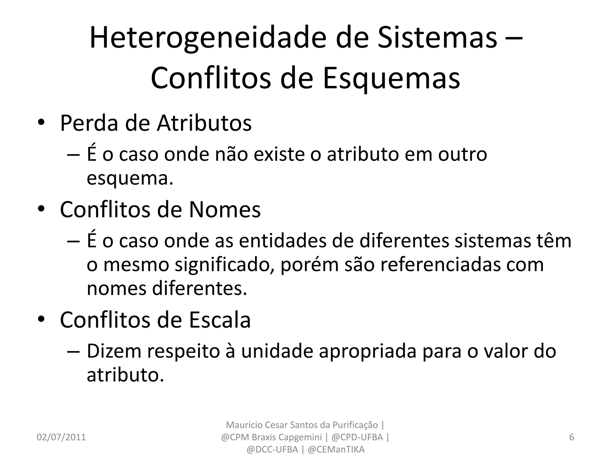 Heterogeneidade de Sistemas –
                 Conflitos de Esquemas
• Perda de Atributos
      – É o caso onde não existe o atributo em outro
        esquema.
• Conflitos de Nomes
      – É o caso onde as entidades de diferentes sistemas têm
        o mesmo significado, porém são referenciadas com
        nomes diferentes.
• Conflitos de Escala
      – Dizem respeito à unidade apropriada para o valor do
        atributo.

                       Mauricio Cesar Santos da Purificação |
02/07/2011            @CPM Braxis Capgemini | @CPD-UFBA |       6
                          @DCC-UFBA | @CEManTIKA
 
