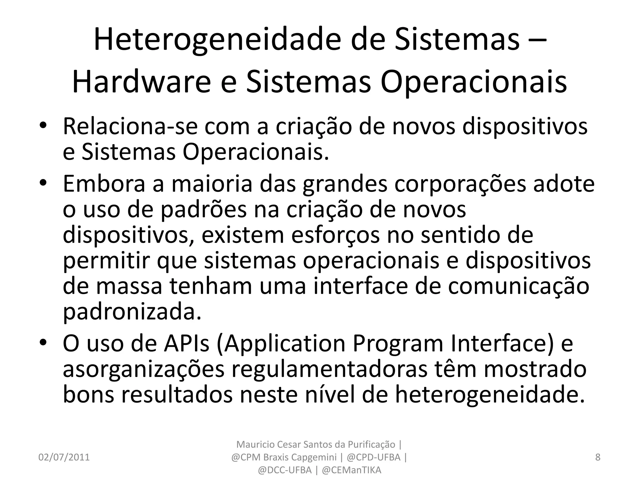Heterogeneidade de Sistemas –
      Hardware e Sistemas Operacionais
• Relaciona-se com a criação de novos dispositivos
  e Sistemas Operacionais.
• Embora a maioria das grandes corporações adote
  o uso de padrões na criação de novos
  dispositivos, existem esforços no sentido de
  permitir que sistemas operacionais e dispositivos
  de massa tenham uma interface de comunicação
  padronizada.
• O uso de APIs (Application Program Interface) e
  asorganizações regulamentadoras têm mostrado
  bons resultados neste nível de heterogeneidade.
                  Mauricio Cesar Santos da Purificação |
02/07/2011       @CPM Braxis Capgemini | @CPD-UFBA |       8
                     @DCC-UFBA | @CEManTIKA
 