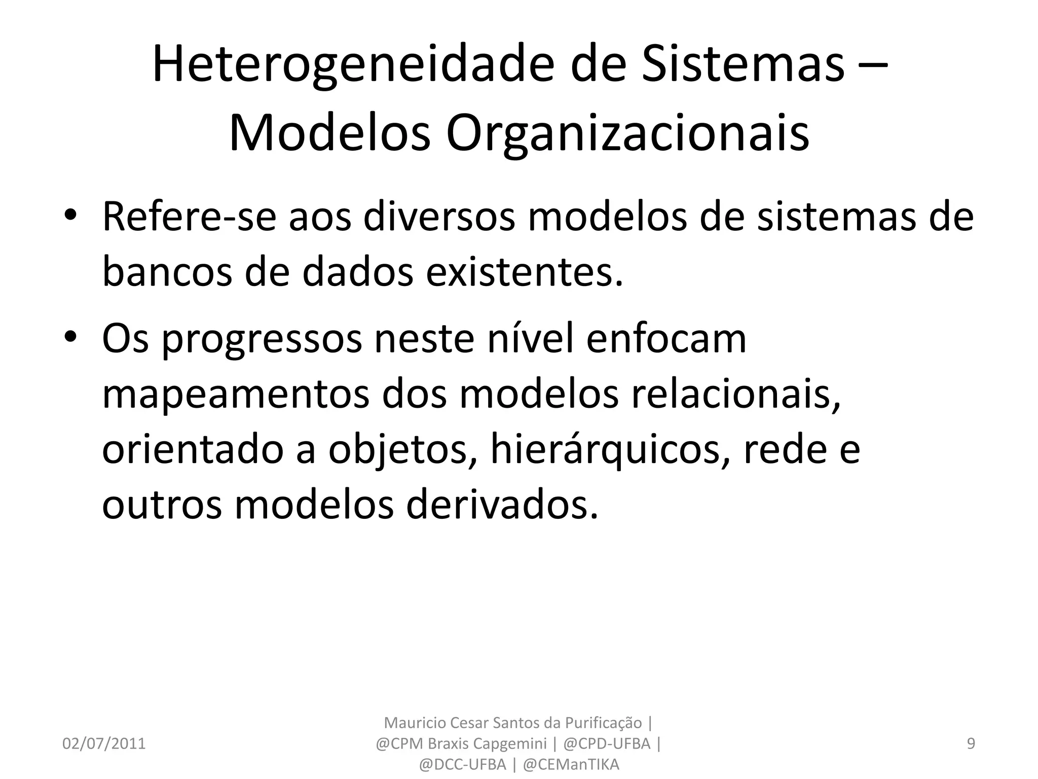 Heterogeneidade de Sistemas –
                Modelos Organizacionais
• Refere-se aos diversos modelos de sistemas de
  bancos de dados existentes.
• Os progressos neste nível enfocam
  mapeamentos dos modelos relacionais,
  orientado a objetos, hierárquicos, rede e
  outros modelos derivados.



                      Mauricio Cesar Santos da Purificação |
02/07/2011           @CPM Braxis Capgemini | @CPD-UFBA |       9
                         @DCC-UFBA | @CEManTIKA
 