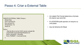 Passo 4: Criar a External Table
CREATE EXTERNAL TABLE Tempo (
[Data] Date,
Hora varchar(15),
Dia varchar(15),
Temperatura int,
Vento int
)
WITH (
--Set the file to be the HVAC sensor sample file
LOCATION='/example/data/Weather.txt',
DATA_SOURCE = AzureDs,
FILE_FORMAT = CommaFormat,
);
• Um objeto File Format determina o formato
do arquivo que será lido
• O LOCATION pode apontar um arquivo ou
uma pasta
• Uso de Schema-On-Read
 