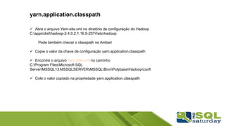 yarn.application.classpath
 Abra o arquivo Yarn-site.xml no diretório de configuração do Hadoop
C:appsdisthadoop-2.4.0.2.1.16.0-2374etchadoop
Pode também checar o classpath no Ambari
 Copie o valor da chave de configuração yarn.application.classpath
 Encontre o arquivo Yarn-Site.xml no caminho
C:Program FilesMicrosoft SQL
ServerMSSQL13.MSSQLSERVERMSSQLBinnPolybaseHadoopconf
 Cole o valor copiado na propriedade yarn.application.classpath
 