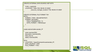 CREATE EXTERNAL DATA SOURCE HDP WITH
(
TYPE = HADOOP,
LOCATION = 'hdfs://192.168.56.101:8020'
,resource_manager_location='192.168.56.101:8050'
)
CREATE EXTERNAL FILE FORMAT TSV
WITH (
FORMAT_TYPE = DELIMITEDTEXT,
FORMAT_OPTIONS (
FIELD_TERMINATOR = 't',
DATE_FORMAT = 'MM/dd/yyyy'
)
)
create external table sample_07
(
code nvarchar(255),
description nvarchar(255),
total_emp int,
salary nvarchar(255)
)
WITH
( LOCATION = '/apps/hive/warehouse/sample_07',
DATA_SOURCE = HDP,
FILE_FORMAT = TSV)
 