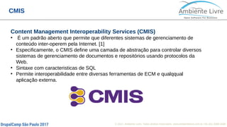 © 2017, Ambiente Livre. Todos direitos reservados. www.ambientelivre.com.br +55 (41) 3308-34386
CMIS
Content Management Interoperability Services (CMIS)
●
É um padrão aberto que permite que diferentes sistemas de gerenciamento de
conteúdo inter-operem pela Internet. [1]
●
Especificamente, o CMIS define uma camada de abstração para controlar diversos
sistemas de gerenciamento de documentos e repositórios usando protocolos da
Web.
●
Sintaxe com caracteristicas de SQL
●
Permite interoperabilidade entre diversas ferramentas de ECM e qualqqual
aplicação externa.
 