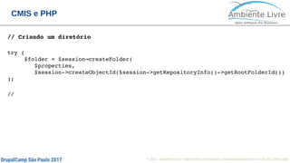 © 2017, Ambiente Livre. Todos direitos reservados. www.ambientelivre.com.br +55 (41) 3308-34386
CMIS e PHP
// Criando um diretório
try {
     $folder = $session createFolder(→
        $properties,
        $session­>createObjectId($session­>getRepositoryInfo()­>getRootFolderId())
);
//
 