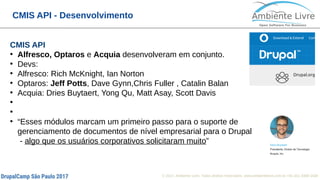 © 2017, Ambiente Livre. Todos direitos reservados. www.ambientelivre.com.br +55 (41) 3308-34388
CMIS API - Desenvolvimento
CMIS API
●
Alfresco, Optaros e Acquia desenvolveram em conjunto.
●
Devs:
●
Alfresco: Rich McKnight, Ian Norton
●
Optaros: Jeff Potts, Dave Gynn,Chris Fuller , Catalin Balan
●
Acquia: Dries Buytaert, Yong Qu, Matt Asay, Scott Davis
●
●
●
“Esses módulos marcam um primeiro passo para o suporte de
gerenciamento de documentos de nível empresarial para o Drupal
- algo que os usuários corporativos solicitaram muito”
 