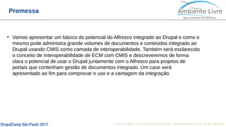 © 2017, Ambiente Livre. Todos direitos reservados. www.ambientelivre.com.br +55 (41) 3308-3438
Promessa
●
Vamos apresentar um básico do potencial do Alfresco integrado ao Drupal e como o
mesmo pode administra grande volumes de documentos e conteúdos integrado ao
Drupal usando CMIS como camada de interoperabilidade. Também será esclarecido
o conceito de interoperabilidade de ECM com CMIS e descreveremos de forma
clara o potencial de usar o Drupal juntamente com o Alfresco para projetos de
portais que contenham gestão de documentos integrado. Um case será
apresentado ao fim para comprovar o uso e a vantagem da integração.
 
