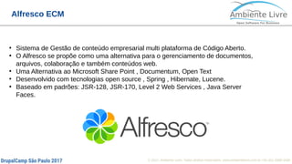 © 2017, Ambiente Livre. Todos direitos reservados. www.ambientelivre.com.br +55 (41) 3308-3438
Alfresco ECM
●
Sistema de Gestão de conteúdo empresarial multi plataforma de Código Aberto.
●
O Alfresco se propõe como uma alternativa para o gerenciamento de documentos,
arquivos, colaboração e também conteúdos web.
●
Uma Alternativa ao Microsoft Share Point , Documentum, Open Text
●
Desenvolvido com tecnologias open source , Spring , Hibernate, Lucene.
●
Baseado em padrões: JSR-128, JSR-170, Level 2 Web Services , Java Server
Faces.
 