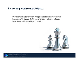 RH como parceiro estratégico...

        Muitas organizações afirmam: “as pessoas são nosso recurso mais
        importante”. E é papel do RH converter essa visão em realidade.
        Dave Ulrich, Brian Becker e Mark Huselid




Unidade Central de Recursos Humanos
Secretaria de Gestão Pública - GovSP
 
