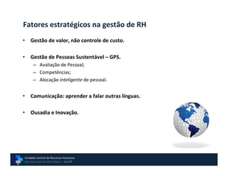 Fatores estratégicos na gestão de RH
•   Gestão de valor, não controle de custo.

•   Gestão de Pessoas Sustentável – GPS.
      – Avaliação de Pessoal;
      – Competências;
      – Alocação inteligente de pessoal.


•   Comunicação: aprender a falar outras línguas.

•   Ousadia e Inovação.




Unidade Central de Recursos Humanos
Secretaria de Gestão Pública - GovSP
 