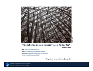 Jesus Soto
                    “Não sabendo que era impossível, ele foi lá e fez”
                                                                                      Jean Cocteau
                    Blog: http://ucrh21.blogspot.com
                    Site: http://www.recursoshumanos.sp.gov.br
                    Facebook: Unidade Central de Recursos Humanos
                    Twitter: http://twitter.com/UCRH


                                                             Thiago Souza Santos | thsantos@sp.gov.br


Unidade Central de Recursos Humanos
Secretaria de Gestão Pública - GovSP
 