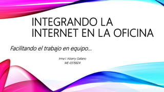 INTEGRANDO LA
INTERNET EN LA OFICINA
Facilitando el trabajo en equipo…
Irma I. Irizarry Galiano
ME-0376824
 