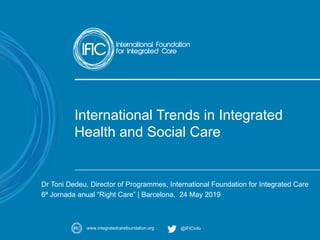 A movement for change
www.integratedcarefoundation.org @IFICinfo
International Trends in Integrated
Health and Social Care
Dr Toni Dedeu, Director of Programmes, International Foundation for Integrated Care
6ª Jornada anual “Right Care” | Barcelona, 24 May 2019
 