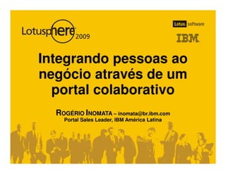 Integrando pessoas ao
negócio através de um
  portal colaborativo
  ROGÉRIO INOMATA – inomata@br.ibm.com
    Portal Sales Leader, IBM América Latina
 