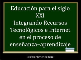 Profesor Javier Romero
Educación para el siglo
XXI
Integrando Recursos
Tecnológicos e Internet
en el proceso de
enseñanza–aprendizaje
 