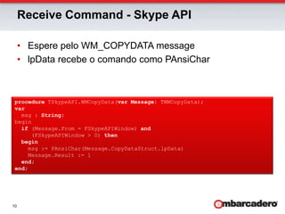 Receive Command - Skype APIEspere pelo WM_COPYDATA messagelpData recebe o comando como PAnsiCharprocedure TSkypeAPI.WMCopyData(var Message: TWMCopyData);var  msg : String;beginif (Message.From = FSkypeAPIWindow) and     (FSkypeAPIWindow > 0) thenbegin    msg := PAnsiChar(Message.CopyDataStruct.lpData)    Message.Result := 1end;end;