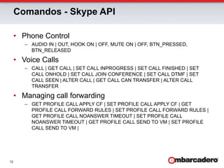 Comandos - Skype APIPhone ControlAUDIO IN | OUT, HOOK ON | OFF, MUTE ON | OFF, BTN_PRESSED, BTN_RELEASEDVoice CallsCALL | GET CALL | SET CALL INPROGRESS | SET CALL FINISHED | SET CALL ONHOLD | SET CALL JOIN CONFERENCE | SET CALL DTMF | SET CALL SEEN | ALTER CALL | GET CALL CAN TRANSFER | ALTER CALL TRANSFERManaging call forwardingGET PROFILE CALL APPLY CF | SET PROFILE CALL APPLY CF | GET PROFILE CALL FORWARD RULES | SET PROFILE CALL FORWARD RULES | GET PROFILE CALL NOANSWER TIMEOUT | SET PROFILE CALL NOANSWER TIMEOUT | GET PROFILE CALL SEND TO VM | SET PROFILE CALL SEND TO VM | 