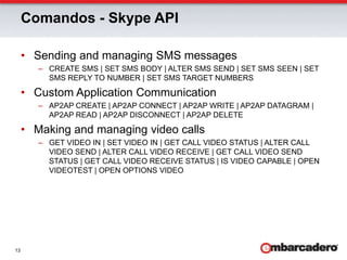 Comandos - Skype APISending and managing SMS messagesCREATE SMS | SET SMS BODY | ALTER SMS SEND | SET SMS SEEN | SET SMS REPLY TO NUMBER | SET SMS TARGET NUMBERSCustom Application CommunicationAP2AP CREATE | AP2AP CONNECT | AP2AP WRITE | AP2AP DATAGRAM | AP2AP READ | AP2AP DISCONNECT | AP2AP DELETE Making and managing video callsGET VIDEO IN | SET VIDEO IN | GET CALL VIDEO STATUS | ALTER CALL VIDEO SEND | ALTER CALL VIDEO RECEIVE | GET CALL VIDEO SEND STATUS | GET CALL VIDEO RECEIVE STATUS | IS VIDEO CAPABLE | OPEN VIDEOTEST | OPEN OPTIONS VIDEO 