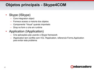 Objetos principais - Skype4COMSkype (ISkype)Core integration objectFornece acesso a maioria dos objetosComponente “Visual” quando importadoDrop no form o crie em runtimeApplication (IApplication)Crie aplicações p2p usando o Skype frameworkIApplication tem conflito com VCL TApplication, referencie Forms.Application para evitar este problema