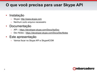 O que você precisa para usar Skype APIInstalaçãoSkype: http://www.skype.comNenhum outro arquivo necessárioDocumentaçãoAPI – https://developer.skype.com/Docs/ApiDocDev Notes - https://developer.skype.com/Docs/DevNotesEste apresentaçãoVamos focar no Skype API e Skype4COM