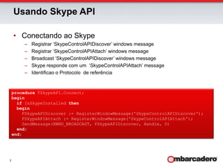 Usando Skype APIConectando ao SkypeRegistrar ‘SkypeControlAPIDiscover’ windows messageRegistrar ‘SkypeControlAPIAttach’ windows messageBroadcast ‘SkypeControlAPIDiscover’ windows messageSkype responde com um  ‘SkypeControlAPIAttach’ messageIdentificao o Protocolo  de referênciaprocedure TSkypeAPI.Connect;beginif IsSkypeInstalled thenbegin    FSkypeAPIDiscover := RegisterWindowMessage('SkypeControlAPIDiscover');    FSkypeAPIAttach := RegisterWindowMessage('SkypeControlAPIAttach');    SendMessage(HWND_BROADCAST, FSkypeAPIDiscover, Handle, 0)end;end;