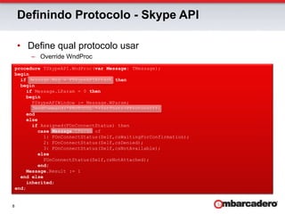 Definindo Protocolo - Skype APIDefine qual protocolo usarOverride WndProcprocedure TSkypeAPI.WndProc(var Message: TMessage);beginif Message.Msg = FSkypeAPIAttach thenbeginif Message.LParam = 0 thenbegin      FSkypeAPIWindow := Message.WParam;      SendCommand('PROTOCOL '+IntTostr(FProtocol));endelseif Assigned(FOnConnectStatus) thencaseMessage.LParam of          1: FOnConnectStatus(Self,csWaitingForConfirmation);          2: FOnConnectStatus(Self,csDenied);          3: FOnConnectStatus(Self,csNotAvailable);else          FOnConnectStatus(Self,csNotAttached);end;Message.Result := 1end elseinherited;end;