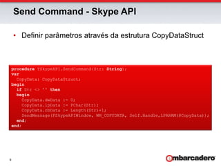 Send Command - Skype APIDefinir parâmetros através da estrutura CopyDataStructprocedure TSkypeAPI.SendCommand(Str: String);var  CopyData: CopyDataStruct;beginif Str <> '' thenbegin    CopyData.dwData := 0;    CopyData.lpData := PChar(Str);    CopyData.cbData := Length(Str)+1;    SendMessage(FSkypeAPIWindow, WM_COPYDATA, Self.Handle,LPARAM(@CopyData));end;end;
