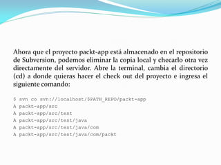 Ahora que el proyecto packt-app está almacenado en el repositorio
de Subversion, podemos eliminar la copia local y checarlo otra vez
directamente del servidor. Abre la terminal, cambia el directorio
(cd) a donde quieras hacer el check out del proyecto e ingresa el
siguiente comando:
$ svn co svn://localhost/$PATH_REPO/packt-app
A packt-app/src
A packt-app/src/test
A packt-app/src/test/java
A packt-app/src/test/java/com
A packt-app/src/test/java/com/packt
 