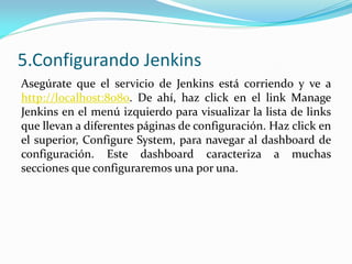 5.Configurando Jenkins
Asegúrate que el servicio de Jenkins está corriendo y ve a
http://localhost:8080. De ahí, haz click en el link Manage
Jenkins en el menú izquierdo para visualizar la lista de links
que llevan a diferentes páginas de configuración. Haz click en
el superior, Configure System, para navegar al dashboard de
configuración. Este dashboard caracteriza a muchas
secciones que configuraremos una por una.
 