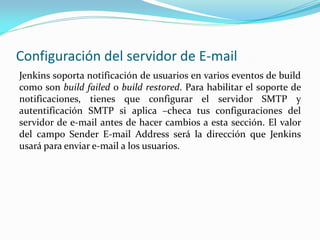 Configuración del servidor de E-mail
Jenkins soporta notificación de usuarios en varios eventos de build
como son build failed o build restored. Para habilitar el soporte de
notificaciones, tienes que configurar el servidor SMTP y
autentificación SMTP si aplica –checa tus configuraciones del
servidor de e-mail antes de hacer cambios a esta sección. El valor
del campo Sender E-mail Address será la dirección que Jenkins
usará para enviar e-mail a los usuarios.
 