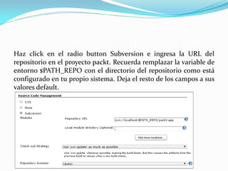 Haz click en el radio button Subversion e ingresa la URL del
repositorio en el proyecto packt. Recuerda remplazar la variable de
entorno $PATH_REPO con el directorio del repositorio como está
configurado en tu propio sistema. Deja el resto de los campos a sus
valores default.
 