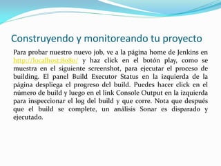 Construyendo y monitoreando tu proyecto
Para probar nuestro nuevo job, ve a la página home de Jenkins en
http://localhost:8080/ y haz click en el botón play, como se
muestra en el siguiente screenshot, para ejecutar el proceso de
building. El panel Build Executor Status en la izquierda de la
página despliega el progreso del build. Puedes hacer click en el
número de build y luego en el link Console Output en la izquierda
para inspeccionar el log del build y que corre. Nota que después
que el build se complete, un análisis Sonar es disparado y
ejecutado.
 