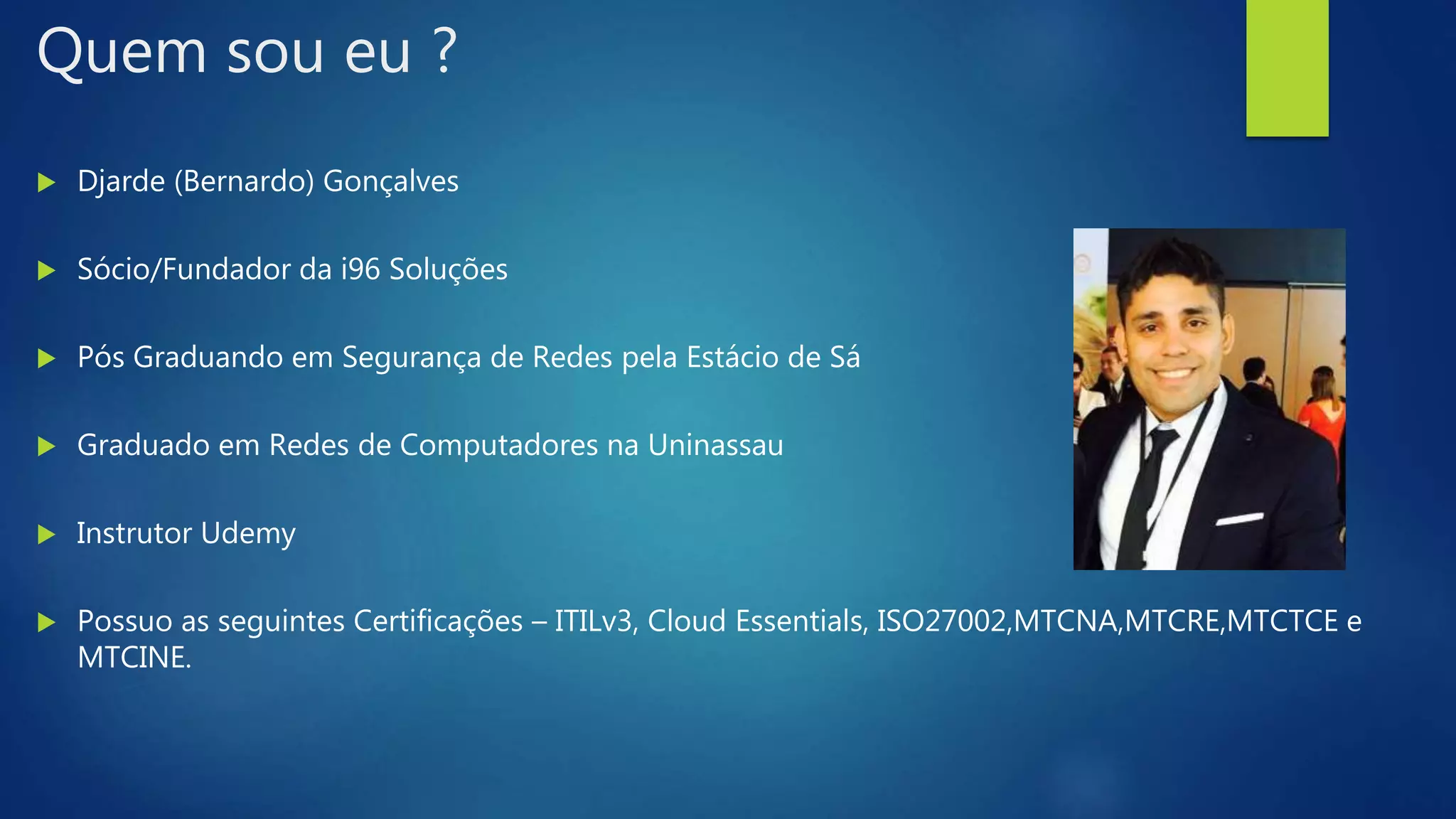 Quem sou eu ?
 Djarde (Bernardo) Gonçalves
 Sócio/Fundador da i96 Soluções
 Pós Graduando em Segurança de Redes pela Estácio de Sá
 Graduado em Redes de Computadores na Uninassau
 Instrutor Udemy
 Possuo as seguintes Certificações – ITILv3, Cloud Essentials, ISO27002,MTCNA,MTCRE,MTCTCE e
MTCINE.
 