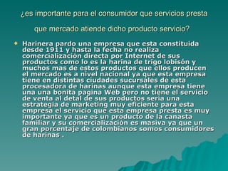 ¿es importante para el consumidor que servicios presta que mercado atiende dicho producto servicio?   Harinera pardo una empresa que esta constituida desde 1911 y hasta la fecha no realiza comercialización directa por Internet de sus productos como lo es la harina de trigo lobisón y muchos mas de estos productos que ellos producen el mercado es a nivel nacional ya que esta empresa tiene en distintas ciudades sucursales de esta procesadora de harinas aunque esta empresa tiene una una bonita pagina Web pero no tiene el servicio de venta al detal de sus productos seria una estrategia de marketing muy eficiente para esta empresa el servicio que esta empresa presta es muy importante ya que es un producto de la canasta familiar y su comercialización es masiva ya que un gran porcentaje de colombianos somos consumidores de harinas . 