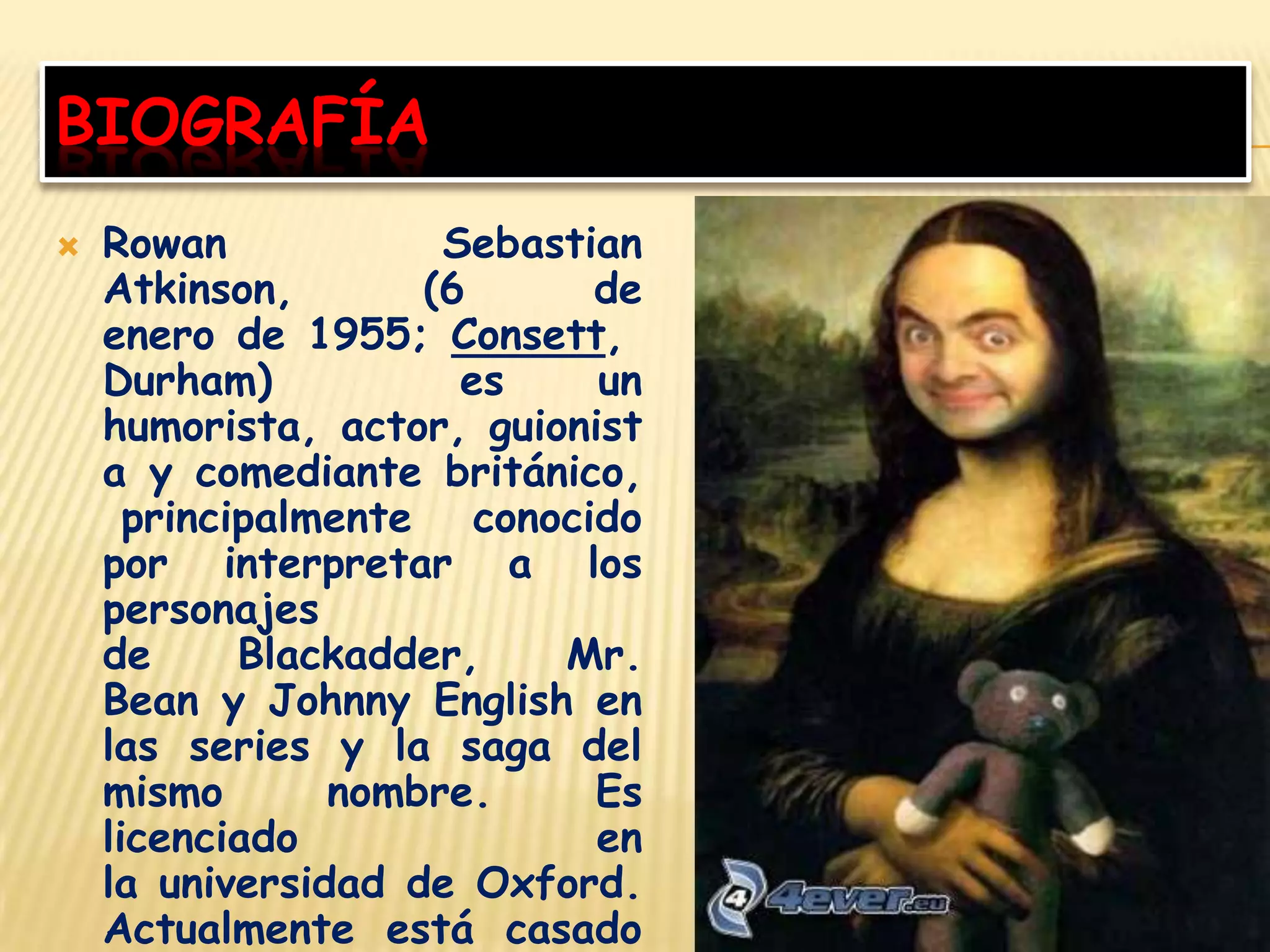 BIOGRAFÍA
 Rowan Sebastian
Atkinson, (6 de
enero de 1955; Consett,
Durham) es un
humorista, actor, guionist
a y comediante británico,
principalmente conocido
por interpretar a los
personajes
de Blackadder, Mr.
Bean y Johnny English en
las series y la saga del
mismo nombre. Es
licenciado en
la universidad de Oxford.
Actualmente está casado
 