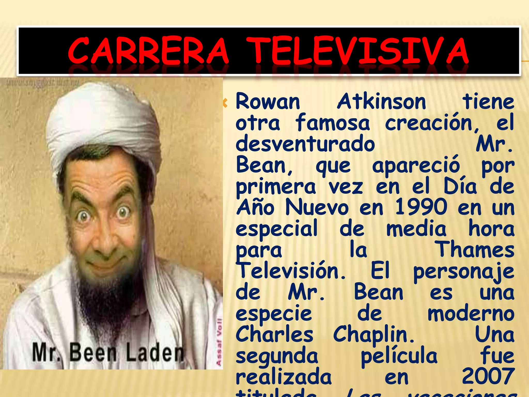 CARRERA TELEVISIVA
 Rowan Atkinson tiene
otra famosa creación, el
desventurado Mr.
Bean, que apareció por
primera vez en el Día de
Año Nuevo en 1990 en un
especial de media hora
para la Thames
Televisión. El personaje
de Mr. Bean es una
especie de moderno
Charles Chaplin. Una
segunda película fue
realizada en 2007
 