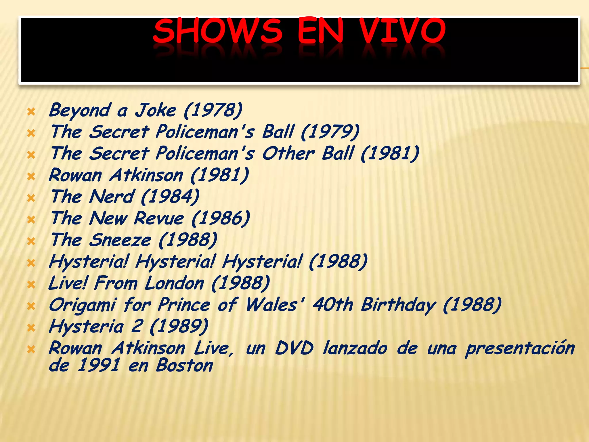 SHOWS EN VIVO
 Beyond a Joke (1978)
 The Secret Policeman's Ball (1979)
 The Secret Policeman's Other Ball (1981)
 Rowan Atkinson (1981)
 The Nerd (1984)
 The New Revue (1986)
 The Sneeze (1988)
 Hysteria! Hysteria! Hysteria! (1988)
 Live! From London (1988)
 Origami for Prince of Wales' 40th Birthday (1988)
 Hysteria 2 (1989)
 Rowan Atkinson Live, un DVD lanzado de una presentación
de 1991 en Boston
 